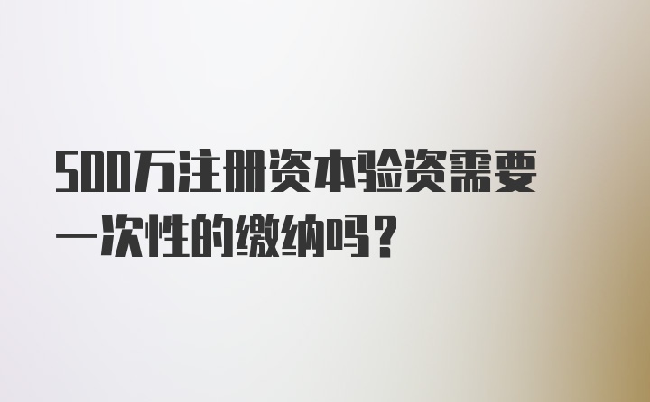 500万注册资本验资需要一次性的缴纳吗？