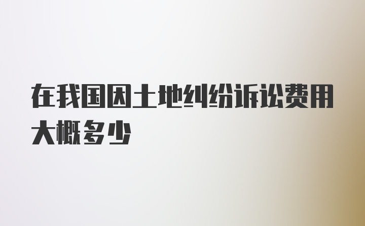 在我国因土地纠纷诉讼费用大概多少