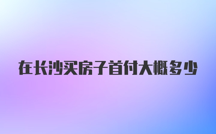 在长沙买房子首付大概多少