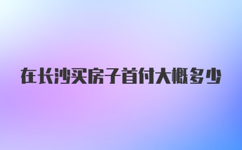 在长沙买房子首付大概多少