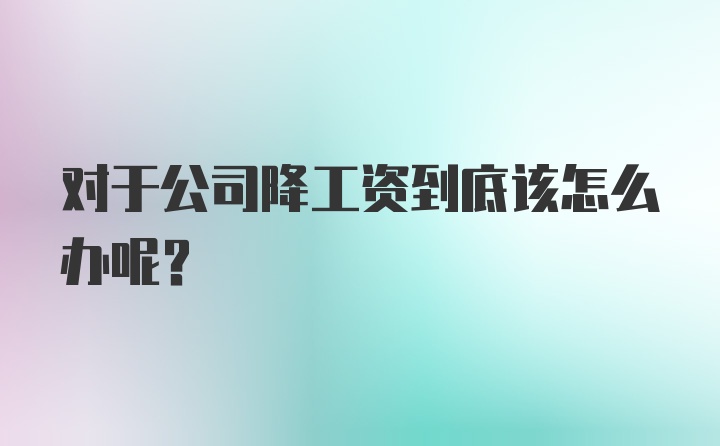 对于公司降工资到底该怎么办呢？