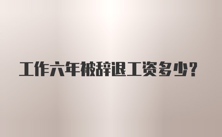 工作六年被辞退工资多少？