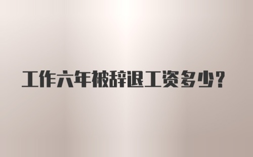 工作六年被辞退工资多少？