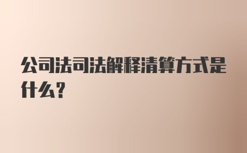 公司法司法解释清算方式是什么?