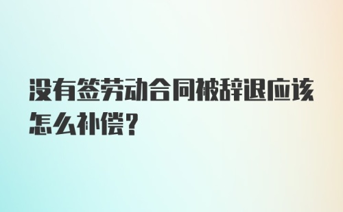 没有签劳动合同被辞退应该怎么补偿？