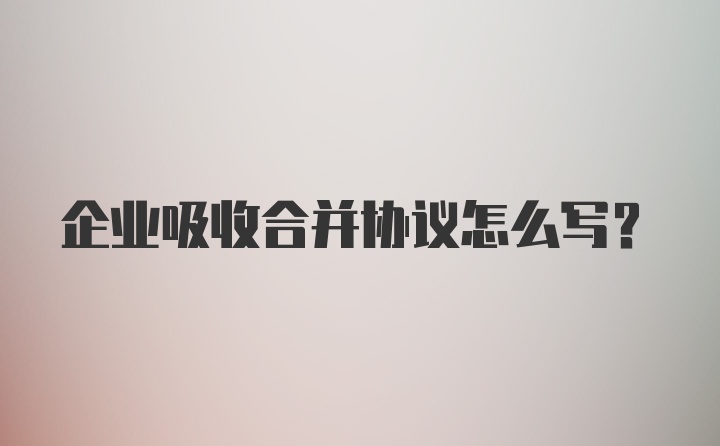 企业吸收合并协议怎么写?