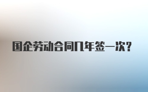 国企劳动合同几年签一次?