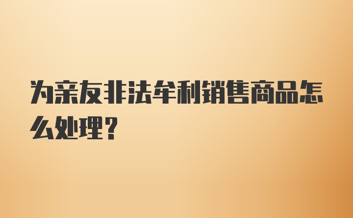 为亲友非法牟利销售商品怎么处理?