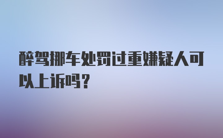 醉驾挪车处罚过重嫌疑人可以上诉吗?