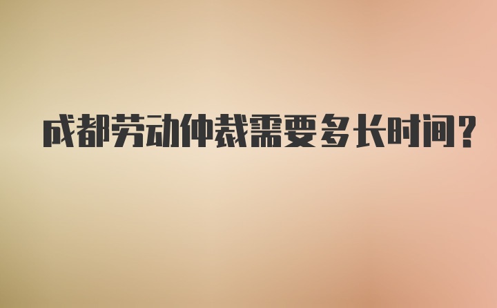 成都劳动仲裁需要多长时间？