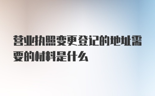 营业执照变更登记的地址需要的材料是什么