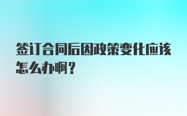 签订合同后因政策变化应该怎么办啊?