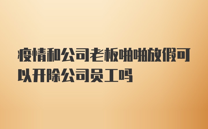 疫情和公司老板啪啪放假可以开除公司员工吗