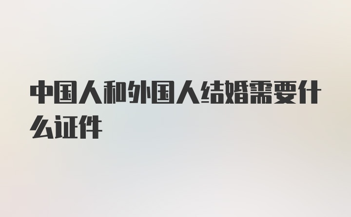 中国人和外国人结婚需要什么证件