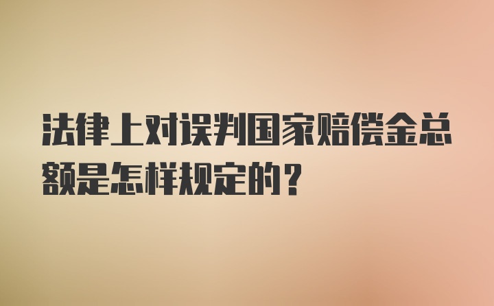 法律上对误判国家赔偿金总额是怎样规定的?