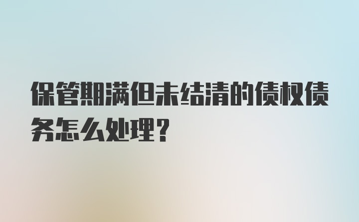 保管期满但未结清的债权债务怎么处理?