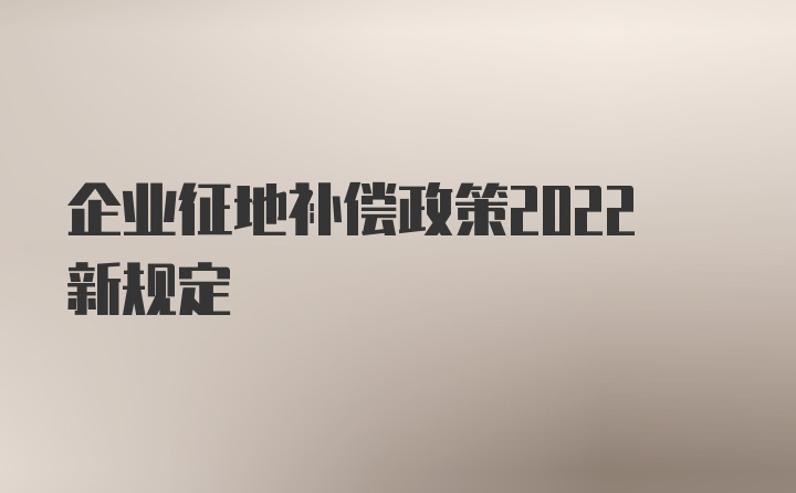 企业征地补偿政策2022新规定