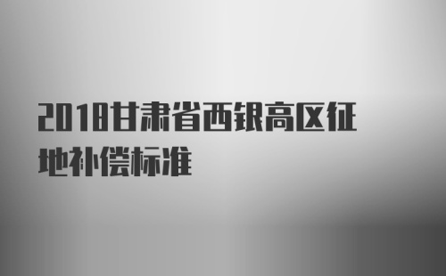 2018甘肃省西银高区征地补偿标准