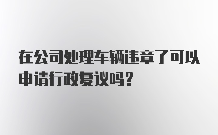 在公司处理车辆违章了可以申请行政复议吗？