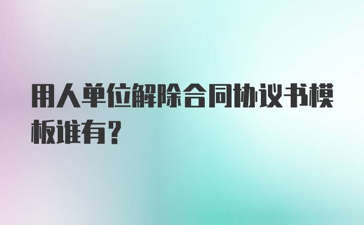 用人单位解除合同协议书模板谁有？