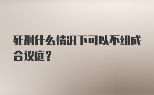 死刑什么情况下可以不组成合议庭？