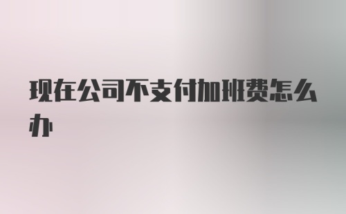 现在公司不支付加班费怎么办