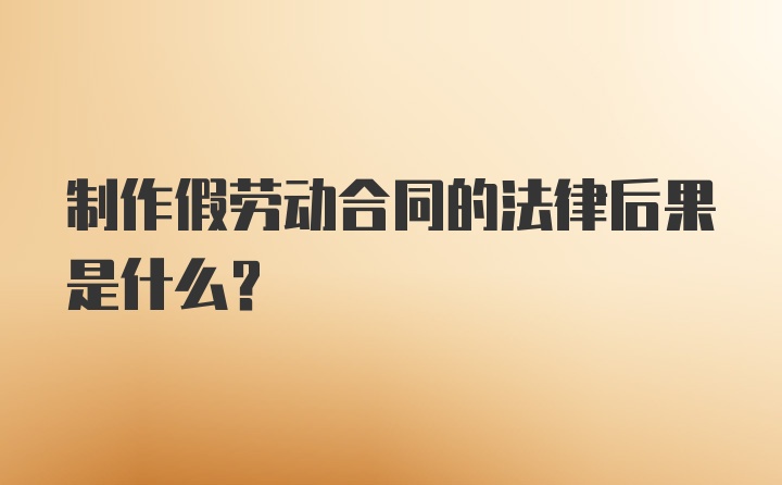 制作假劳动合同的法律后果是什么?