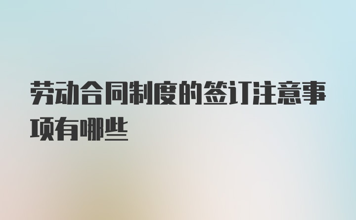 劳动合同制度的签订注意事项有哪些