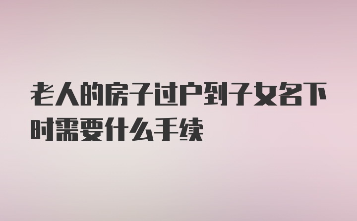 老人的房子过户到子女名下时需要什么手续