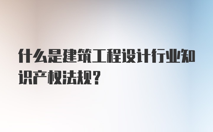 什么是建筑工程设计行业知识产权法规?