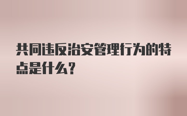 共同违反治安管理行为的特点是什么?