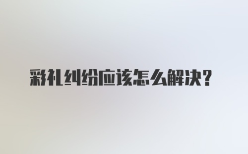 彩礼纠纷应该怎么解决?