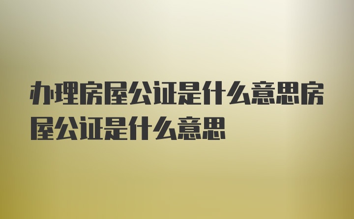 办理房屋公证是什么意思房屋公证是什么意思