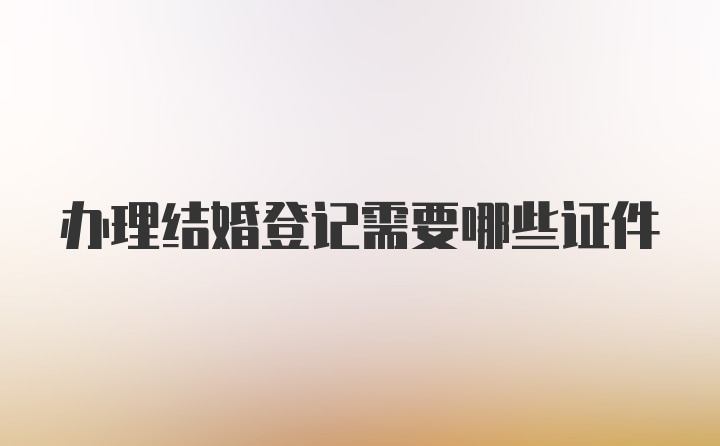 办理结婚登记需要哪些证件