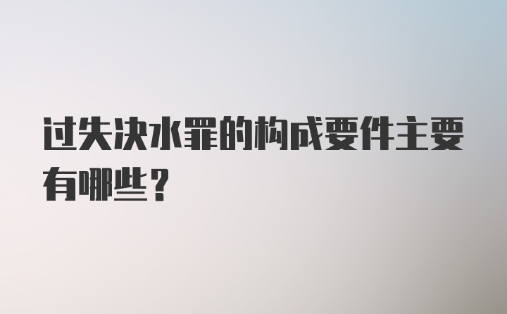 过失决水罪的构成要件主要有哪些？