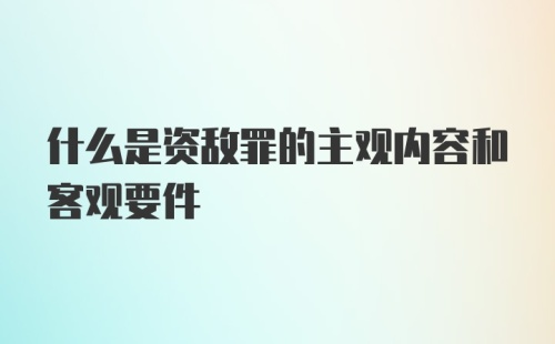 什么是资敌罪的主观内容和客观要件