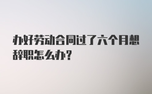 办好劳动合同过了六个月想辞职怎么办?