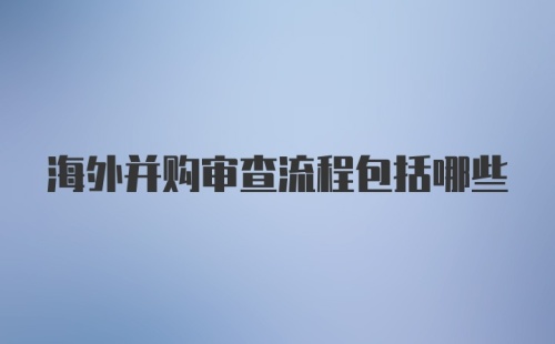 海外并购审查流程包括哪些