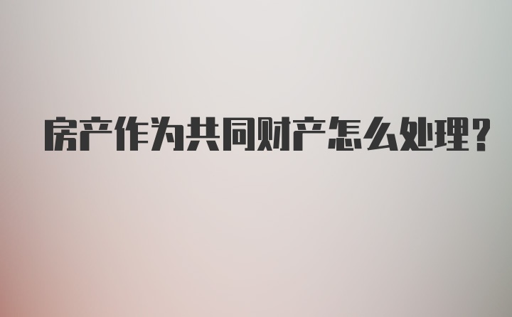 房产作为共同财产怎么处理?