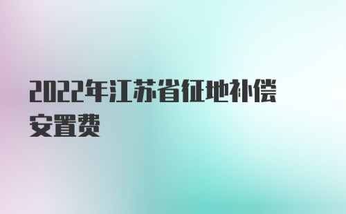 2022年江苏省征地补偿安置费