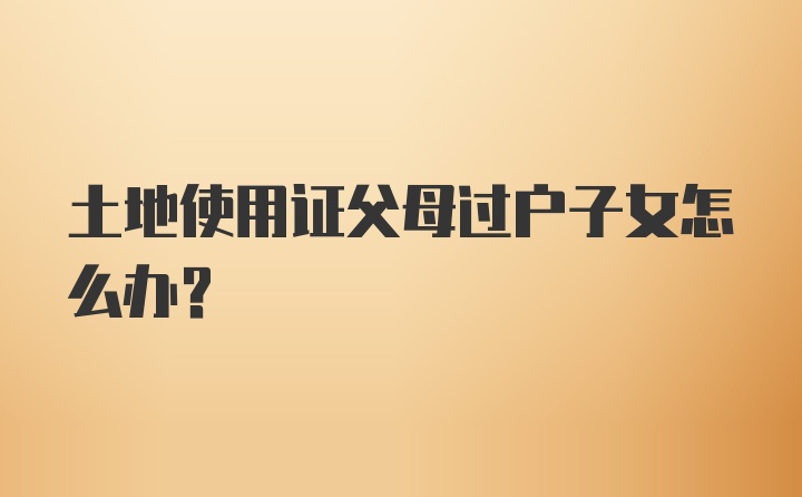 土地使用证父母过户子女怎么办？