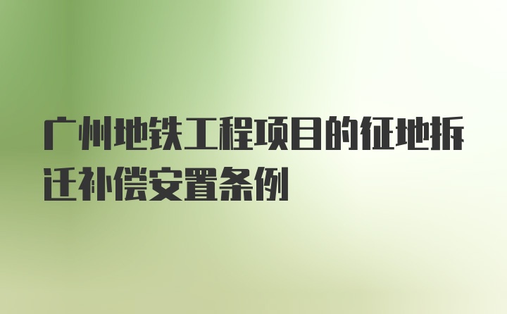 广州地铁工程项目的征地拆迁补偿安置条例