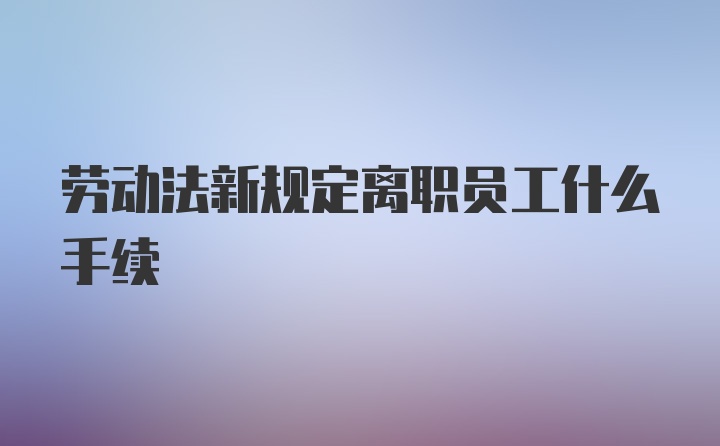 劳动法新规定离职员工什么手续