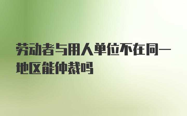 劳动者与用人单位不在同一地区能仲裁吗