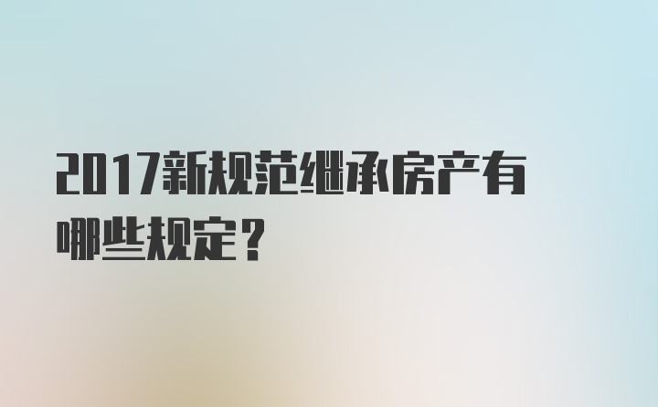 2017新规范继承房产有哪些规定？