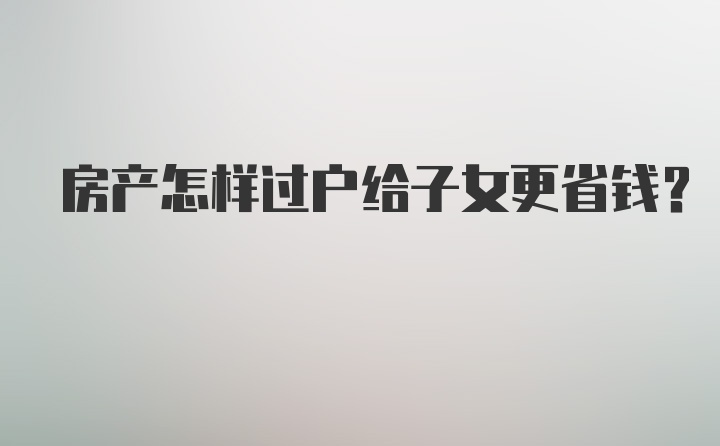 房产怎样过户给子女更省钱?