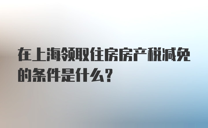 在上海领取住房房产税减免的条件是什么？