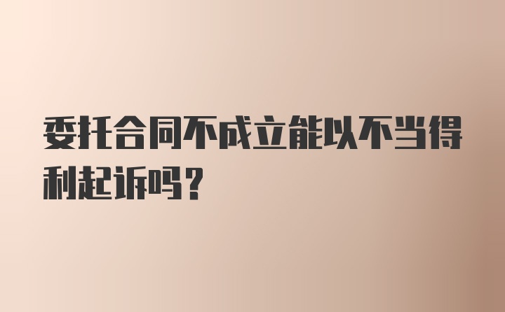 委托合同不成立能以不当得利起诉吗？