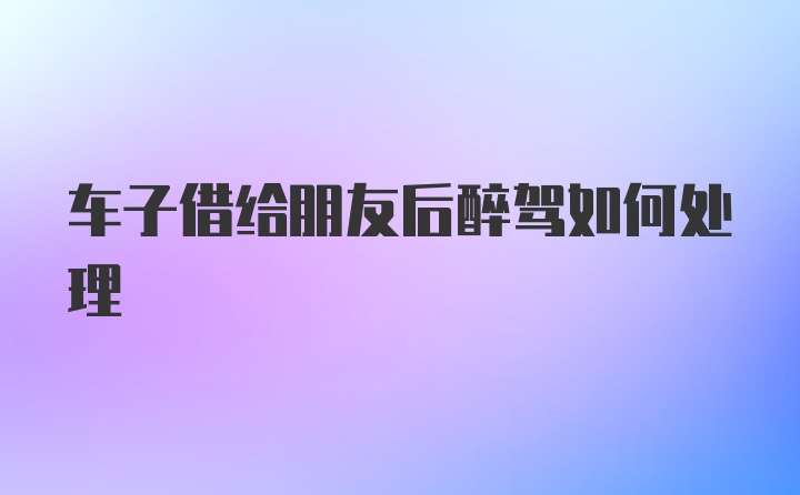 车子借给朋友后醉驾如何处理