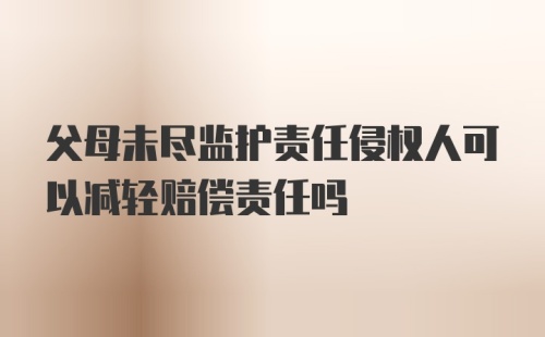 父母未尽监护责任侵权人可以减轻赔偿责任吗